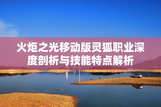火炬之光移动版灵狐职业深度剖析与技能特点解析