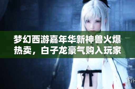 梦幻西游嘉年华新神兽火爆热卖，白子龙豪气购入玩家逆天操作展现