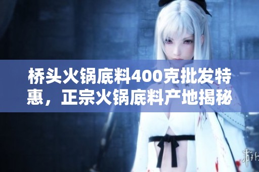 桥头火锅底料400克批发特惠，正宗火锅底料产地揭秘