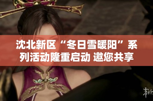 沈北新区“冬日雪暖阳”系列活动隆重启动 邀您共享冬季欢乐盛典