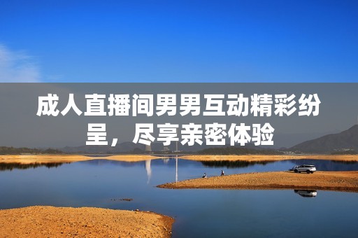 成人直播间男男互动精彩纷呈，尽享亲密体验