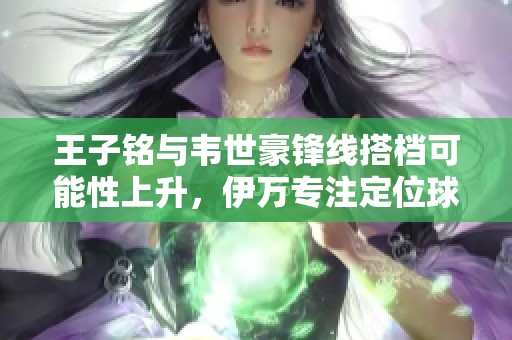 王子铭与韦世豪锋线搭档可能性上升，伊万专注定位球训练