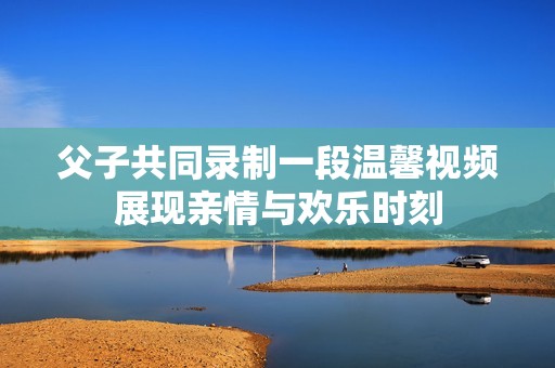 父子共同录制一段温馨视频展现亲情与欢乐时刻