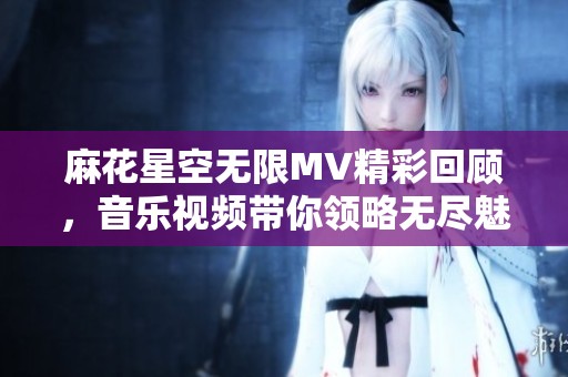麻花星空无限MV精彩回顾，音乐视频带你领略无尽魅力