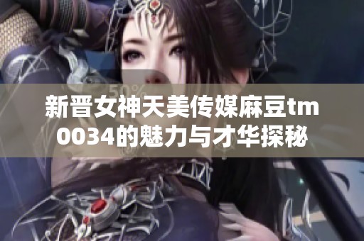 新晋女神天美传媒麻豆tm0034的魅力与才华探秘