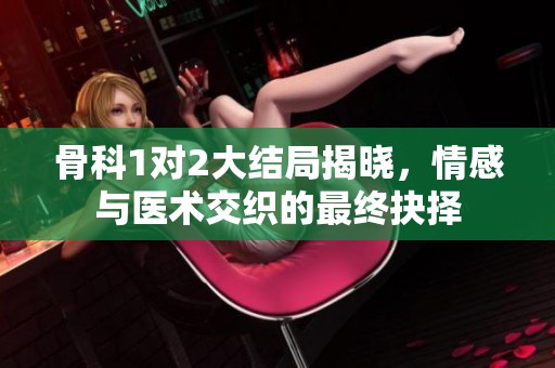 骨科1对2大结局揭晓，情感与医术交织的最终抉择