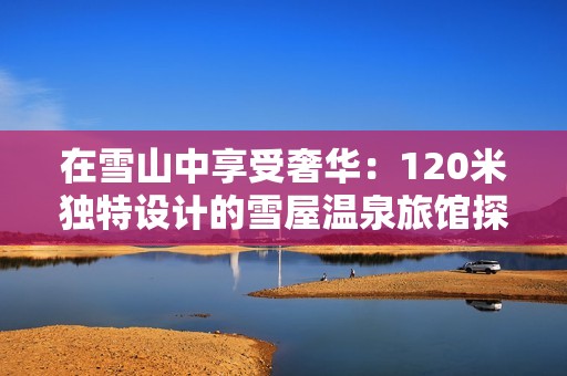 在雪山中享受奢华：120米独特设计的雪屋温泉旅馆探秘