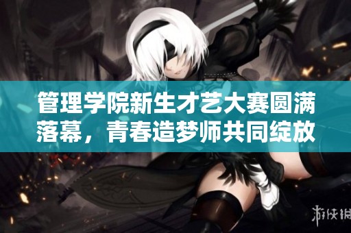 管理学院新生才艺大赛圆满落幕，青春造梦师共同绽放光彩