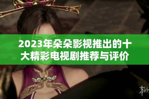 2023年朵朵影视推出的十大精彩电视剧推荐与评价