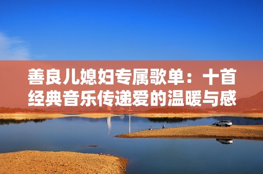 善良儿媳妇专属歌单：十首经典音乐传递爱的温暖与感动