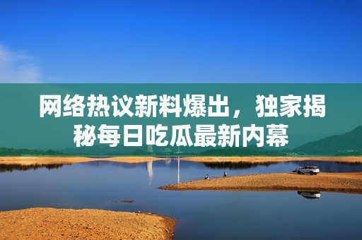 网络热议新料爆出，独家揭秘每日吃瓜最新内幕