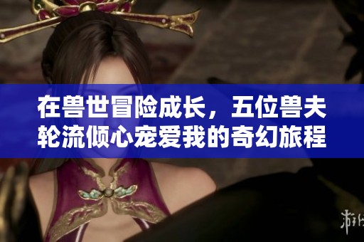 在兽世冒险成长，五位兽夫轮流倾心宠爱我的奇幻旅程