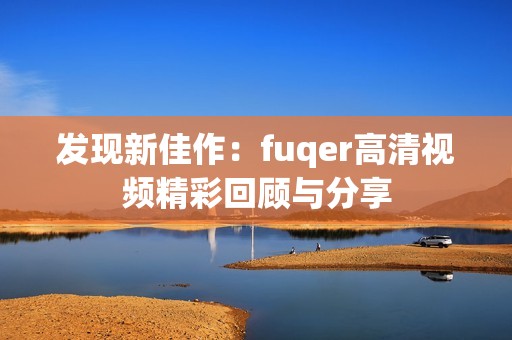 发现新佳作：fuqer高清视频精彩回顾与分享