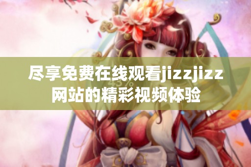 尽享免费在线观看jizzjizz网站的精彩视频体验