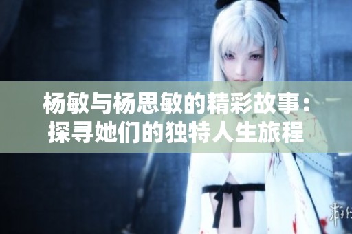 杨敏与杨思敏的精彩故事：探寻她们的独特人生旅程