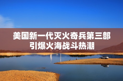 美国新一代灭火奇兵第三部引爆火海战斗热潮