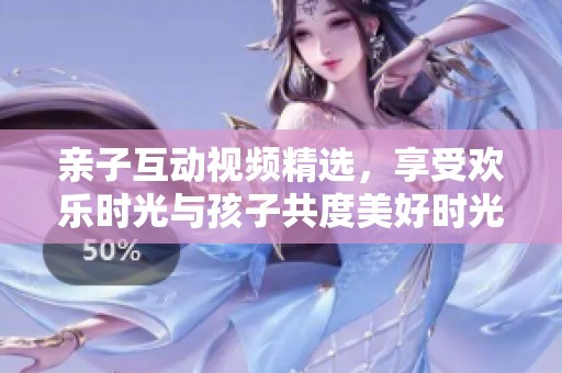 亲子互动视频精选，享受欢乐时光与孩子共度美好时光