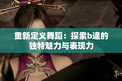 重新定义舞蹈：探索b逄的独特魅力与表现力