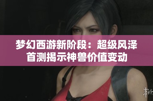 梦幻西游新阶段：超级风泽首测揭示神兽价值变动