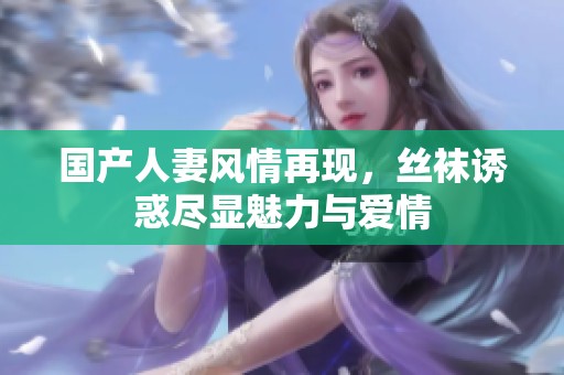 国产人妻风情再现，丝袜诱惑尽显魅力与爱情