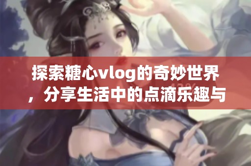 探索糖心vlog的奇妙世界，分享生活中的点滴乐趣与感动