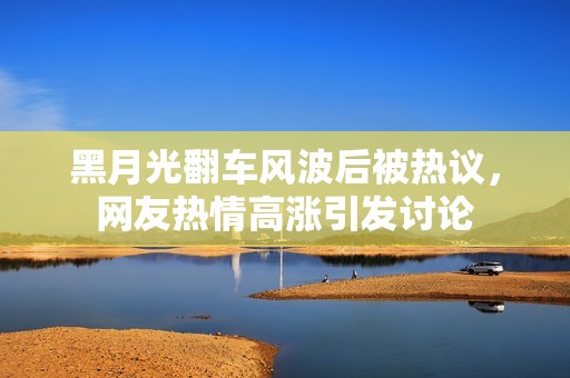 黑月光翻车风波后被热议，网友热情高涨引发讨论