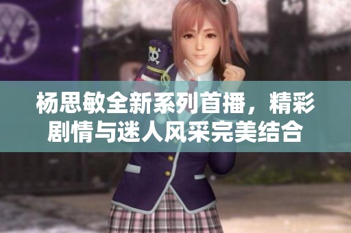 杨思敏全新系列首播，精彩剧情与迷人风采完美结合