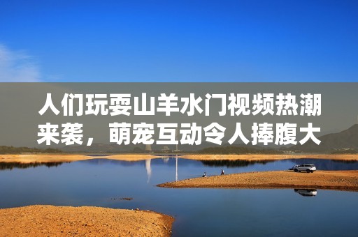 人们玩耍山羊水门视频热潮来袭，萌宠互动令人捧腹大笑
