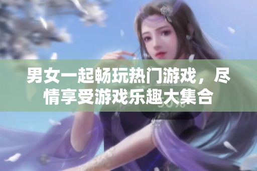 男女一起畅玩热门游戏，尽情享受游戏乐趣大集合