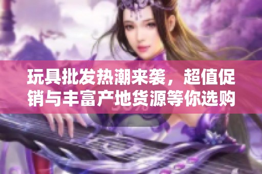 玩具批发热潮来袭，超值促销与丰富产地货源等你选购