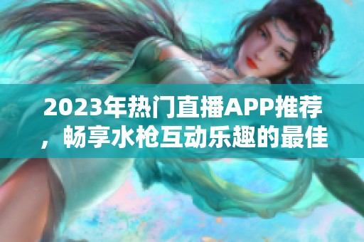 2023年热门直播APP推荐，畅享水枪互动乐趣的最佳平台