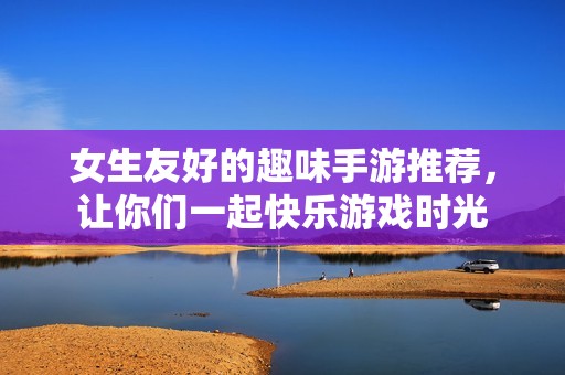 女生友好的趣味手游推荐，让你们一起快乐游戏时光