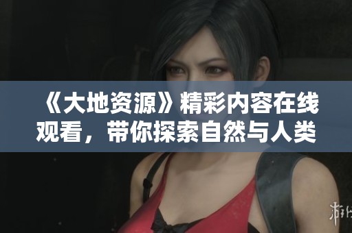 《大地资源》精彩内容在线观看，带你探索自然与人类的关系