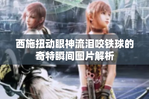 西施扭动眼神流泪咬铁球的奇特瞬间图片解析