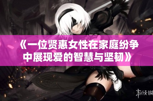 《一位贤惠女性在家庭纷争中展现爱的智慧与坚韧》