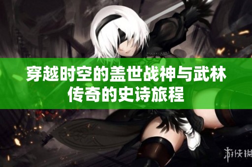 穿越时空的盖世战神与武林传奇的史诗旅程