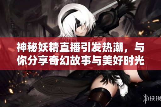 神秘妖精直播引发热潮，与你分享奇幻故事与美好时光
