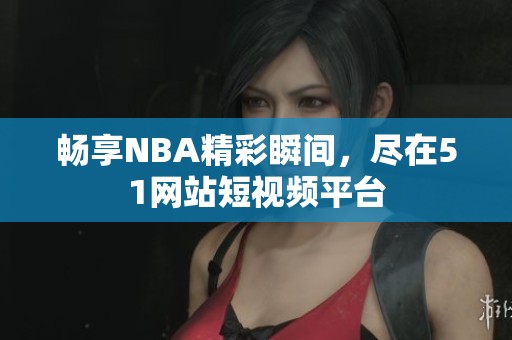 畅享NBA精彩瞬间，尽在51网站短视频平台