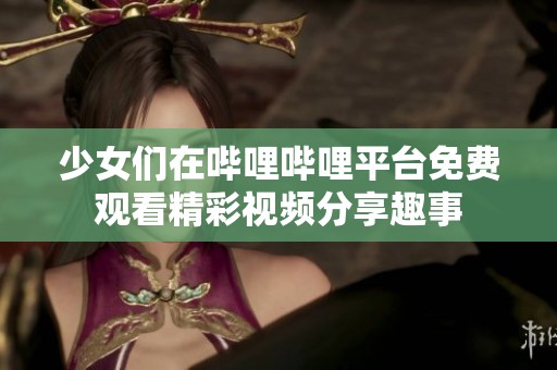 少女们在哔哩哔哩平台免费观看精彩视频分享趣事