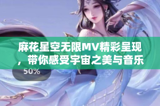 麻花星空无限MV精彩呈现，带你感受宇宙之美与音乐的奇妙碰撞