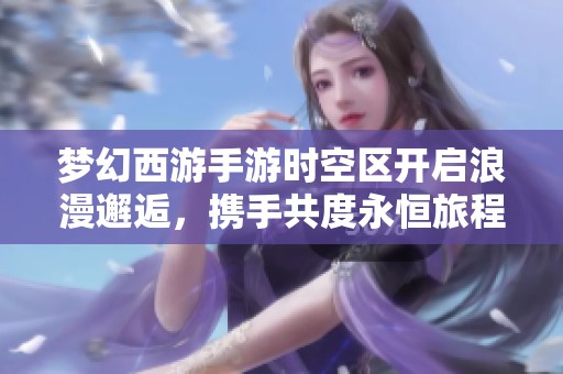梦幻西游手游时空区开启浪漫邂逅，携手共度永恒旅程