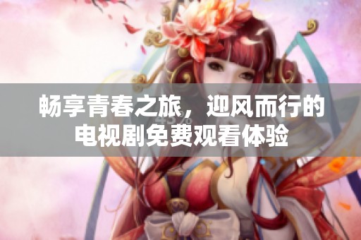 畅享青春之旅，迎风而行的电视剧免费观看体验