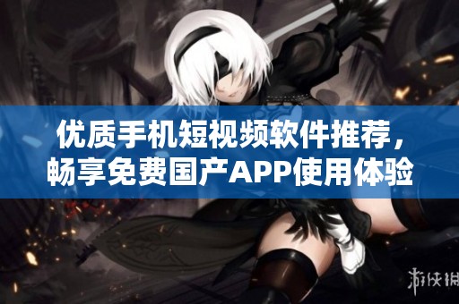 优质手机短视频软件推荐，畅享免费国产APP使用体验