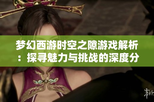 梦幻西游时空之隙游戏解析：探寻魅力与挑战的深度分析