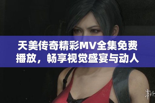 天美传奇精彩MV全集免费播放，畅享视觉盛宴与动人故事