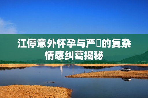 江停意外怀孕与严峫的复杂情感纠葛揭秘