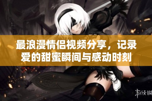 最浪漫情侣视频分享，记录爱的甜蜜瞬间与感动时刻