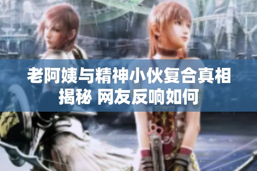 老阿姨与精神小伙复合真相揭秘 网友反响如何