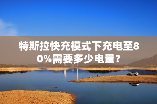 特斯拉快充模式下充电至80%需要多少电量？