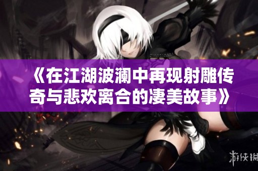 《在江湖波澜中再现射雕传奇与悲欢离合的凄美故事》
